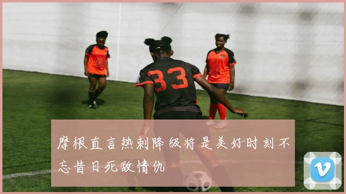 摩根直言热刺降级将是美好时刻不忘昔日死敌情仇