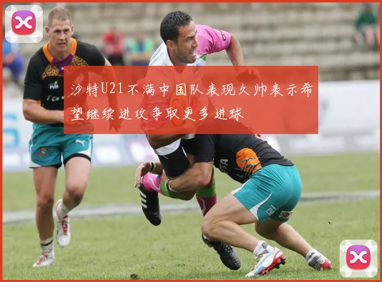 沙特U21不满中国队表现久帅表示希望继续进攻争取更多进球